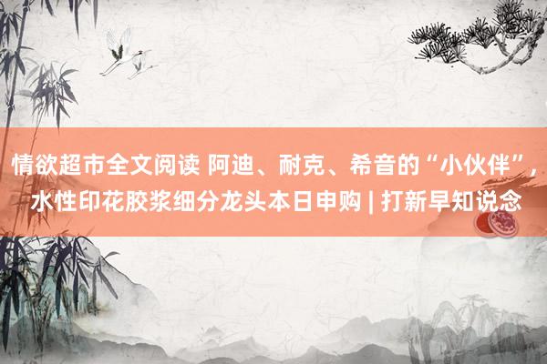 情欲超市全文阅读 阿迪、耐克、希音的“小伙伴”， 水性印花胶浆细分龙头本日申购 | 打新早知说念