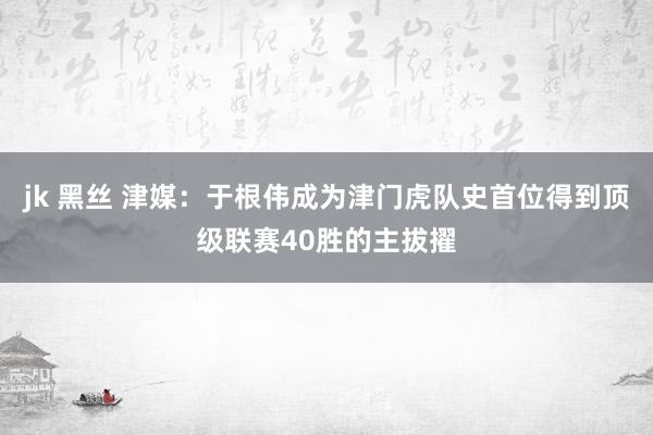 jk 黑丝 津媒：于根伟成为津门虎队史首位得到顶级联赛40胜的主拔擢