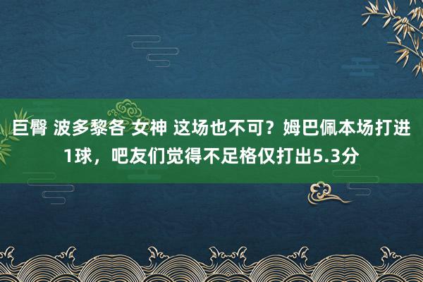 巨臀 波多黎各 女神 这场也不可？姆巴佩本场打进1球，吧友们觉得不足格仅打出5.3分