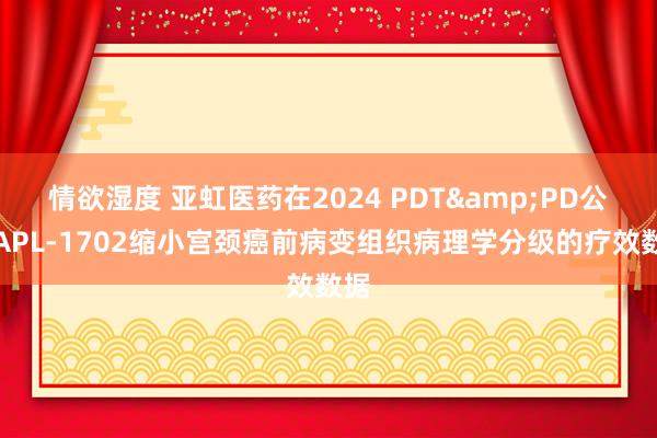 情欲湿度 亚虹医药在2024 PDT&PD公布APL-1702缩小宫颈癌前病变组织病理学分级的疗效数据