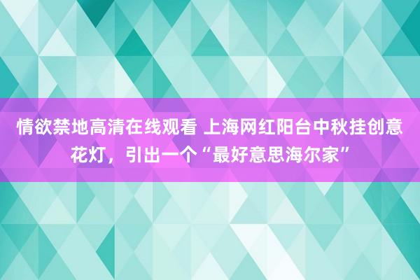 情欲禁地高清在线观看 上海网红阳台中秋挂创意花灯，引出一个“最好意思海尔家”