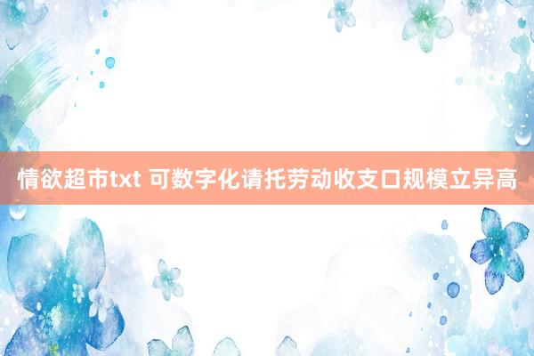 情欲超市txt 可数字化请托劳动收支口规模立异高