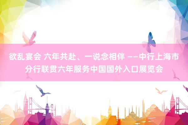 欲乱宴会 六年共赴、一说念相伴 ——中行上海市分行联贯六年服务中国国外入口展览会