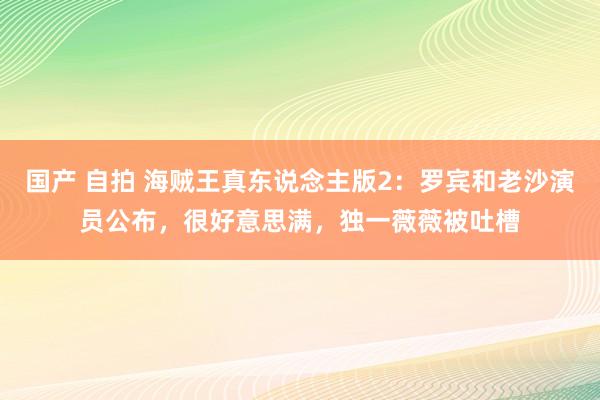 国产 自拍 海贼王真东说念主版2：罗宾和老沙演员公布，很好意思满，独一薇薇被吐槽