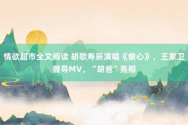 情欲超市全文阅读 胡歌寿辰演唱《偷心》，王家卫握导MV，“胡爸”亮相