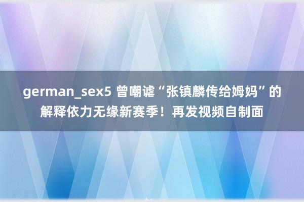 german_sex5 曾嘲谑“张镇麟传给姆妈”的解释依力无缘新赛季！再发视频自制面