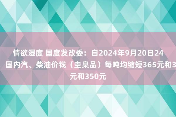 情欲湿度 国度发改委：自2024年9月20日24时起，国内汽、柴油价钱（圭臬品）每吨均缩短365元和350元