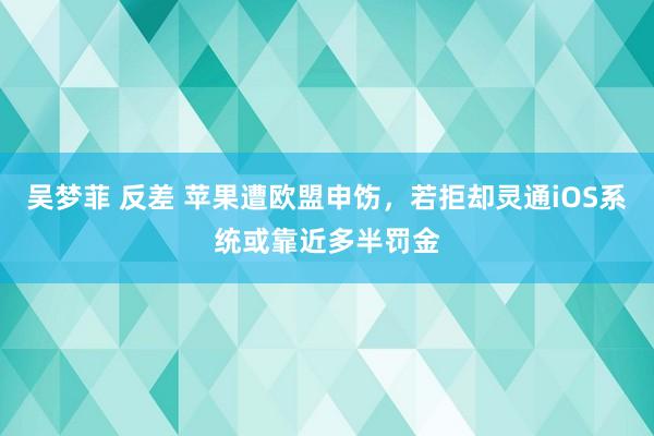 吴梦菲 反差 苹果遭欧盟申饬，若拒却灵通iOS系统或靠近多半罚金