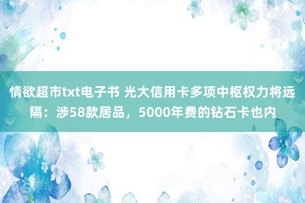 情欲超市txt电子书 光大信用卡多项中枢权力将远隔：涉58款居品，5000年费的钻石卡也内