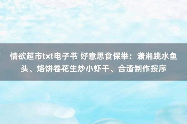 情欲超市txt电子书 好意思食保举：潇湘跳水鱼头、烙饼卷花生炒小虾干、合渣制作按序