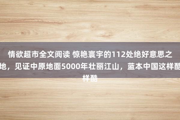 情欲超市全文阅读 惊艳寰宇的112处绝好意思之地，见证中原地面5000年壮丽江山，蓝本中国这样酷