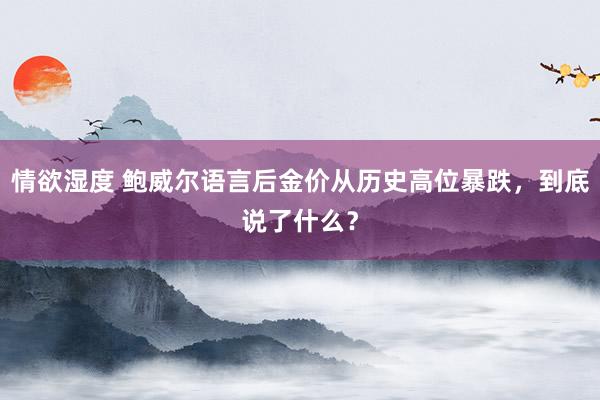 情欲湿度 鲍威尔语言后金价从历史高位暴跌，到底说了什么？