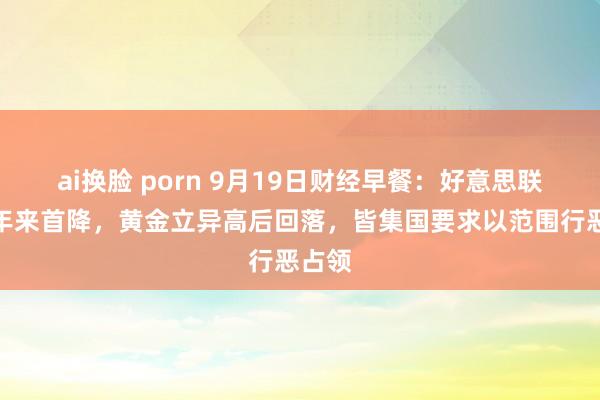 ai换脸 porn 9月19日财经早餐：好意思联储四年来首降，黄金立异高后回落，皆集国要求以范围行恶占领