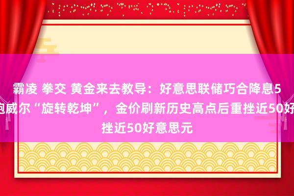 霸凌 拳交 黄金来去教导：好意思联储巧合降息50点，鲍威尔“旋转乾坤”，金价刷新历史高点后重挫近50好意思元