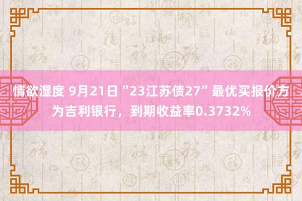 情欲湿度 9月21日“23江苏债27”最优买报价方为吉利银行，到期收益率0.3732%