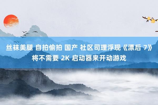 丝袜美腿 自拍偷拍 国产 社区司理浮现《漂后 7》将不需要 2K 启动器来开动游戏