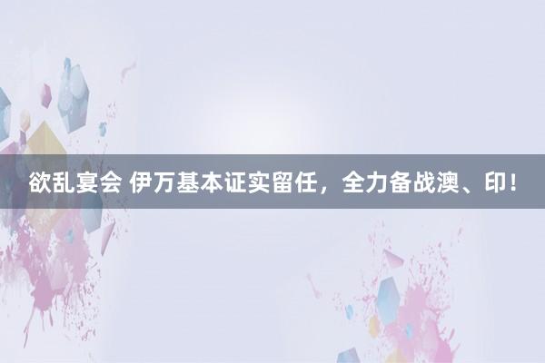 欲乱宴会 伊万基本证实留任，全力备战澳、印！