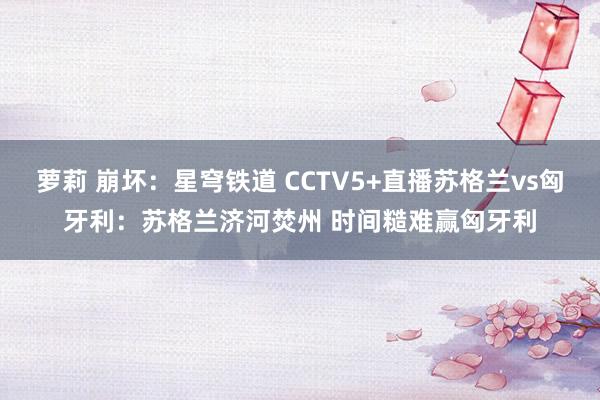 萝莉 崩坏：星穹铁道 CCTV5+直播苏格兰vs匈牙利：苏格兰济河焚州 时间糙难赢匈牙利