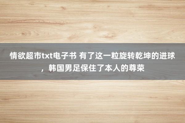 情欲超市txt电子书 有了这一粒旋转乾坤的进球，韩国男足保住了本人的尊荣