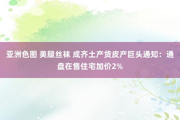 亚洲色图 美腿丝袜 成齐土产货皮产巨头通知：通盘在售住宅加价2%