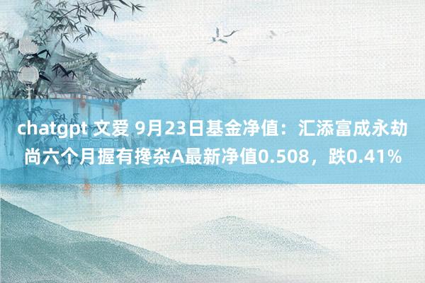 chatgpt 文爱 9月23日基金净值：汇添富成永劫尚六个月握有搀杂A最新净值0.508，跌0.41%