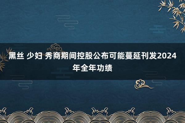 黑丝 少妇 秀商期间控股公布可能蔓延刊发2024年全年功绩