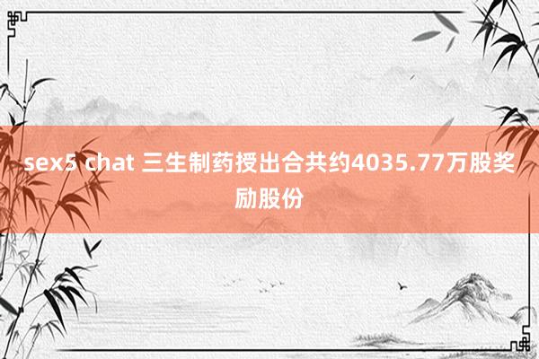 sex5 chat 三生制药授出合共约4035.77万股奖励股份