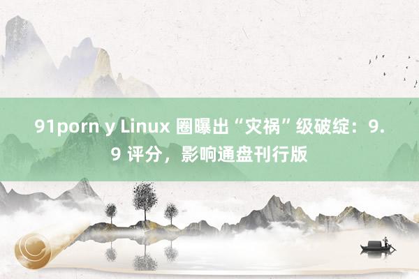 91porn y Linux 圈曝出“灾祸”级破绽：9.9 评分，影响通盘刊行版