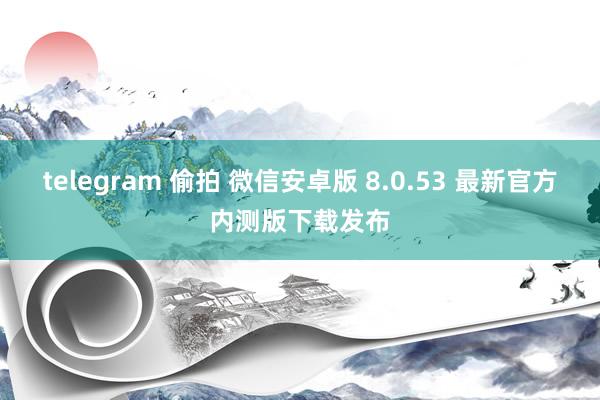 telegram 偷拍 微信安卓版 8.0.53 最新官方内测版下载发布