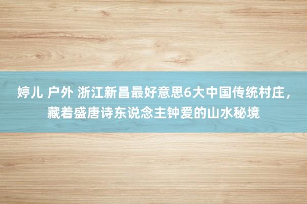 婷儿 户外 浙江新昌最好意思6大中国传统村庄，藏着盛唐诗东说念主钟爱的山水秘境