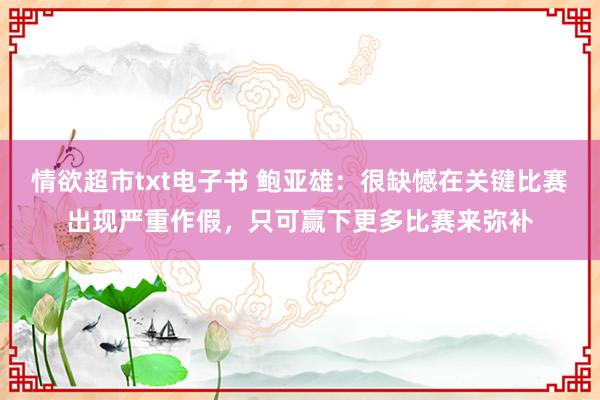 情欲超市txt电子书 鲍亚雄：很缺憾在关键比赛出现严重作假，只可赢下更多比赛来弥补