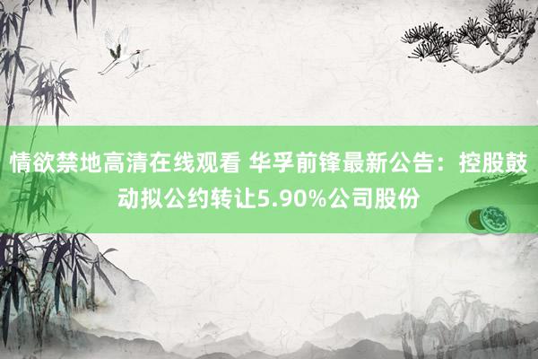 情欲禁地高清在线观看 华孚前锋最新公告：控股鼓动拟公约转让5.90%公司股份