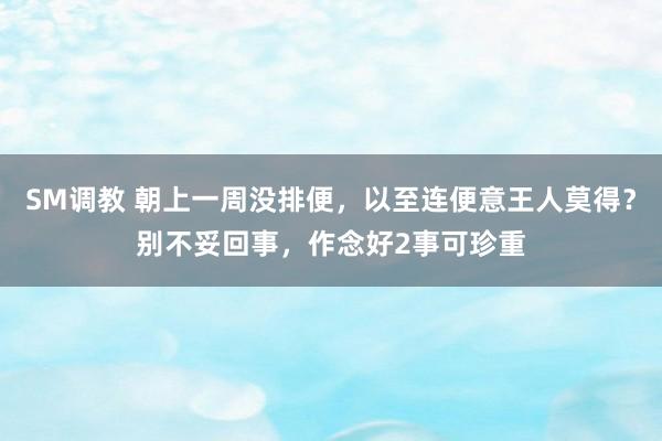 SM调教 朝上一周没排便，以至连便意王人莫得？别不妥回事，作念好2事可珍重