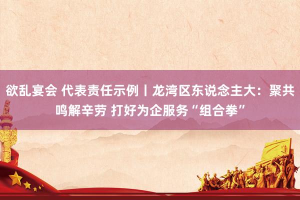 欲乱宴会 代表责任示例丨龙湾区东说念主大：聚共鸣解辛劳 打好为企服务“组合拳”