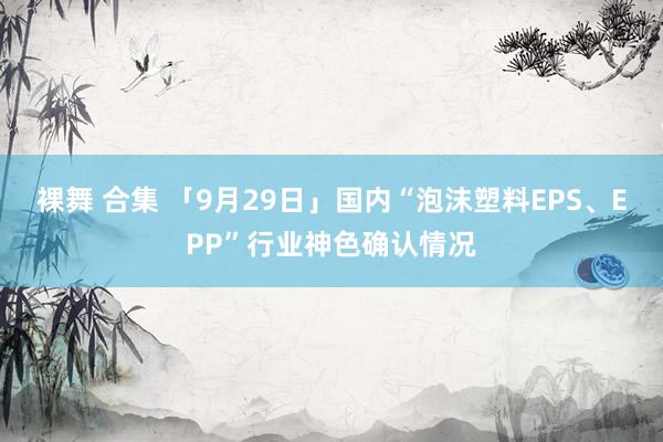 裸舞 合集 「9月29日」国内“泡沫塑料EPS、EPP”行业神色确认情况