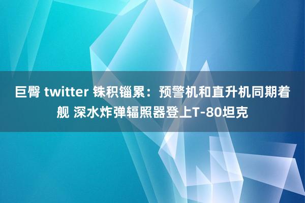 巨臀 twitter 铢积锱累：预警机和直升机同期着舰 深水炸弹辐照器登上T-80坦克