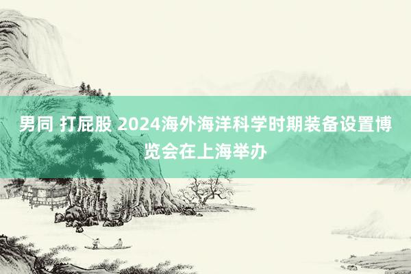 男同 打屁股 2024海外海洋科学时期装备设置博览会在上海举办