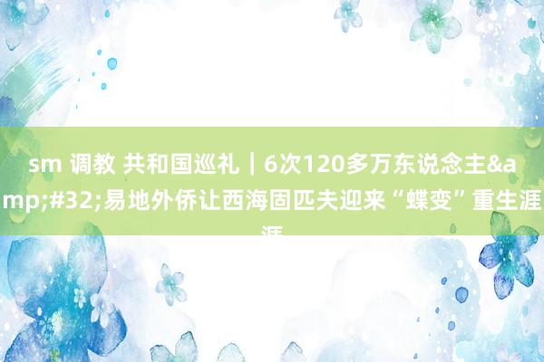 sm 调教 共和国巡礼｜6次120多万东说念主&#32;易地外侨让西海固匹夫迎来“蝶变”重生涯