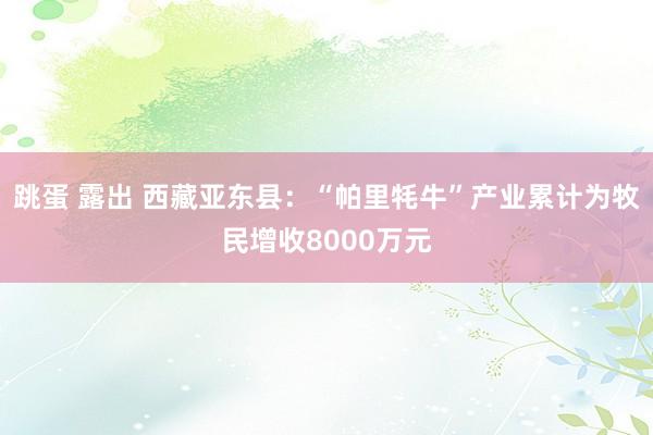 跳蛋 露出 西藏亚东县：“帕里牦牛”产业累计为牧民增收8000万元