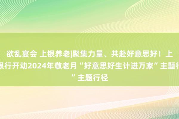 欲乱宴会 上银养老|聚集力量、共赴好意思好！上海银行开动2024年敬老月“好意思好生计进万家”主题行径