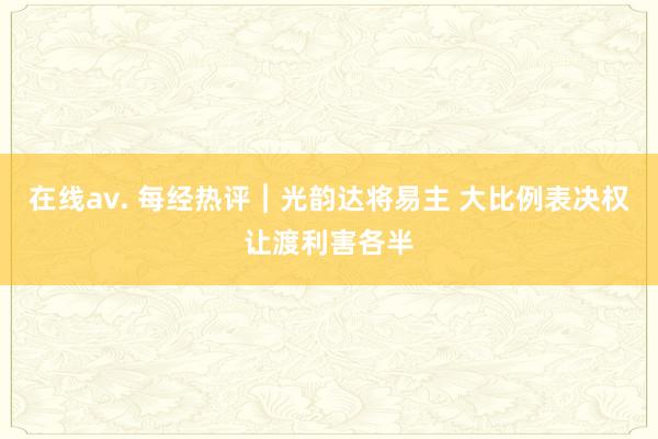 在线av. 每经热评︱光韵达将易主 大比例表决权让渡利害各半