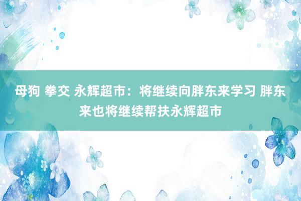 母狗 拳交 永辉超市：将继续向胖东来学习 胖东来也将继续帮扶永辉超市