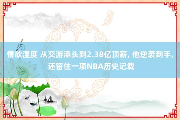 情欲湿度 从交游添头到2.38亿顶薪， 他逆袭到手， 还留住一项NBA历史记载