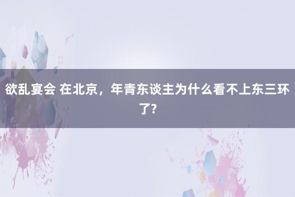 欲乱宴会 在北京，年青东谈主为什么看不上东三环了?