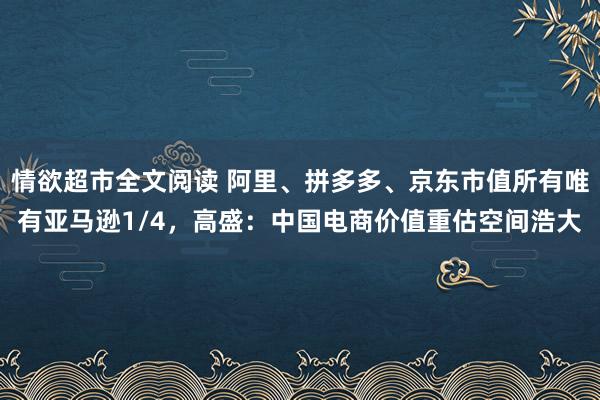 情欲超市全文阅读 阿里、拼多多、京东市值所有唯有亚马逊1/4，高盛：中国电商价值重估空间浩大