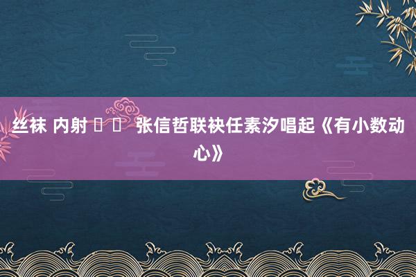 丝袜 内射 		 张信哲联袂任素汐唱起《有小数动心》