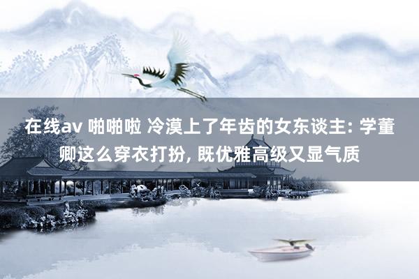 在线av 啪啪啦 冷漠上了年齿的女东谈主: 学董卿这么穿衣打扮， 既优雅高级又显气质