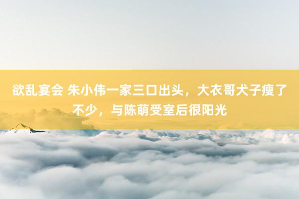 欲乱宴会 朱小伟一家三口出头，大衣哥犬子瘦了不少，与陈萌受室后很阳光