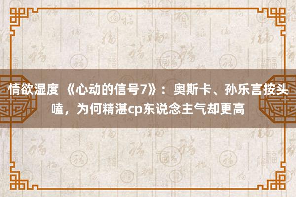 情欲湿度 《心动的信号7》：奥斯卡、孙乐言按头嗑，为何精湛cp东说念主气却更高