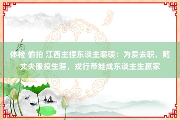 体检 偷拍 江西主捏东谈主暖暖：为爱去职，随丈夫服役生涯，戎行带娃成东谈主生赢家